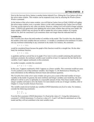 GETTING STARTED

9

Next to the Interrupt Solver button is another button labeled Close. Hitting the Close button will close
the solver status window. This window can be reopened at any time by selecting the Window|Status
Window command.
At the bottom of the solver status window, you will find an Update Interval field. LINGO will update
the solver status window every n seconds, where n is the value contained in the Update Interval field.
You may set this interval to any value you desire. However, setting it to 0 will result in longer solution
times—LINGO will spend more time updating the solver status window than solving your model. On
larger models, LINGO may not always be able to update the solver status window on a regular
interval. So, don't be concerned if you sometimes must wait longer than the indicated interval.
Variables box
The Variables box shows the total number of variables in the model. The Variables box also displays
the number of the total variables that are nonlinear. A variable is considered to be nonlinear if it enters
into any nonlinear relationship in any constraint in the model. For instance, the constraint:
X + Y = 100;

would be considered linear because the graph of this function would be a straight line. On the other
hand, the nonlinear function:
X * Y = 100;

is quadratic and has a curved line as its graph. If we were to solve a model containing this particular
nonlinear constraint, the nonlinear variable count would be at least 2 to represent the fact that the two
variables X and Y appear nonlinearly in this constraint.
As another example, consider the constraint:
X * X + Y = 100;

In this case, X appears nonlinearly while Y appears as a linear variable. This constraint would not cause
Y to be counted as one of the nonlinear variables. See Chapter 13, On Mathematical Modeling, for
more information on the difference between linear and nonlinear equations.
The Variables box in the solver status window also gives you a count of the total number of integer
variables in the model. In general, the more nonlinear and integer variables your model has, the more
difficult it will be to solve to optimality in a reasonable amount of time. Pure linear models without
integer variables will tend to solve the fastest. For more details on the use of integer variables, refer to
Chapter 3, Using Variable Domain Functions.
The variable counts do not include any variables LINGO determines are fixed in value. For instance,
consider the following constraints:
X = 1;
X + Y = 3;

From the first constraint, LINGO determines X is fixed at the value of 1. Using this information in
constraint 2, LINGO determines Y is fixed at a value of 2. X and Y will then be substituted out of the
model and they will not contribute to the total variable count.

 