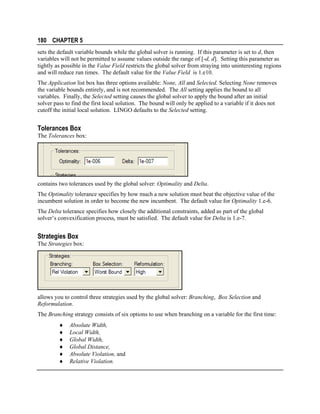180 CHAPTER 5
sets the default variable bounds while the global solver is running. If this parameter is set to d, then
variables will not be permitted to assume values outside the range of [-d, d]. Setting this parameter as
tightly as possible in the Value Field restricts the global solver from straying into uninteresting regions
and will reduce run times. The default value for the Value Field is 1.e10.
The Application list box has three options available: None, All and Selected. Selecting None removes
the variable bounds entirely, and is not recommended. The All setting applies the bound to all
variables. Finally, the Selected setting causes the global solver to apply the bound after an initial
solver pass to find the first local solution. The bound will only be applied to a variable if it does not
cutoff the initial local solution. LINGO defaults to the Selected setting.

Tolerances Box
The Tolerances box:

contains two tolerances used by the global solver: Optimality and Delta.
The Optimality tolerance specifies by how much a new solution must beat the objective value of the
incumbent solution in order to become the new incumbent. The default value for Optimality 1.e-6.
The Delta tolerance specifies how closely the additional constraints, added as part of the global
solver’s convexification process, must be satisfied. The default value for Delta is 1.e-7.

Strategies Box
The Strategies box:

allows you to control three strategies used by the global solver: Branching, Box Selection and
Reformulation.
The Branching strategy consists of six options to use when branching on a variable for the first time:
♦
♦
♦
♦
♦
♦

Absolute Width,
Local Width,
Global Width,
Global Distance,
Absolute Violation, and
Relative Violation.

 