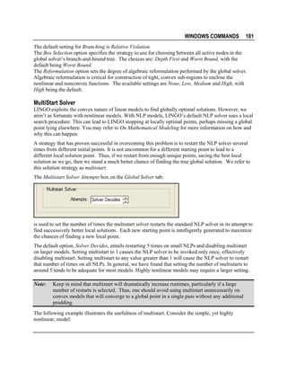 WINDOWS COMMANDS

181

The default setting for Branching is Relative Violation.
The Box Selection option specifies the strategy to use for choosing between all active nodes in the
global solver’s branch-and-bound tree. The choices are: Depth First and Worst Bound, with the
default being Worst Bound.
The Reformulation option sets the degree of algebraic reformulation performed by the global solver.
Algebraic reformulation is critical for construction of tight, convex sub-regions to enclose the
nonlinear and nonconvex functions. The available settings are None, Low, Medium and High, with
High being the default.

MultiStart Solver
LINGO exploits the convex nature of linear models to find globally optimal solutions. However, we
aren’t as fortunate with nonlinear models. With NLP models, LINGO’s default NLP solver uses a local
search procedure. This can lead to LINGO stopping at locally optimal points, perhaps missing a global
point lying elsewhere. You may refer to On Mathematical Modeling for more information on how and
why this can happen.
A strategy that has proven successful in overcoming this problem is to restart the NLP solver several
times from different initial points. It is not uncommon for a different starting point to lead to a
different local solution point. Thus, if we restart from enough unique points, saving the best local
solution as we go, then we stand a much better chance of finding the true global solution. We refer to
this solution strategy as multistart.
The Multistart Solver Attempts box on the Global Solver tab:

is used to set the number of times the multistart solver restarts the standard NLP solver in its attempt to
find successively better local solutions. Each new starting point is intelligently generated to maximize
the chances of finding a new local point.
The default option, Solver Decides, entails restarting 5 times on small NLPs and disabling multistart
on larger models. Setting multistart to 1 causes the NLP solver to be invoked only once, effectively
disabling multistart. Setting multistart to any value greater than 1 will cause the NLP solver to restart
that number of times on all NLPs. In general, we have found that setting the number of multistarts to
around 5 tends to be adequate for most models. Highly nonlinear models may require a larger setting.
Note:

Keep in mind that multistart will dramatically increase runtimes, particularly if a large
number of restarts is selected. Thus, one should avoid using multistart unnecessarily on
convex models that will converge to a global point in a single pass without any additional
prodding.

The following example illustrates the usefulness of multistart. Consider the simple, yet highly
nonlinear, model:

 