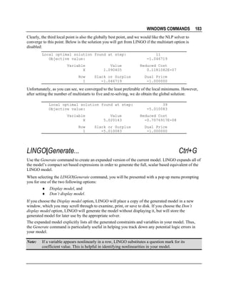 WINDOWS COMMANDS

183

Clearly, the third local point is also the globally best point, and we would like the NLP solver to
converge to this point. Below is the solution you will get from LINGO if the multistart option is
disabled:
Local optimal solution found at step:
Objective value:
Variable
X
Row
1

Value
1.090405
Slack or Surplus
-1.046719

11
-1.046719
Reduced Cost
0.1181082E-07
Dual Price
-1.000000

Unfortunately, as you can see, we converged to the least preferable of the local minimums. However,
after setting the number of multistarts to five and re-solving, we do obtain the global solution:
Local optimal solution found at step:
Objective value:
Variable
X
Row
1

LINGO|Generate...

Value
5.020143
Slack or Surplus
-5.010083

39
-5.010083
Reduced Cost
-0.7076917E-08
Dual Price
-1.000000

Ctrl+G

Use the Generate command to create an expanded version of the current model. LINGO expands all of
the model’s compact set based expressions in order to generate the full, scalar based equivalent of the
LINGO model.
When selecting the LINGO|Generate command, you will be presented with a pop up menu prompting
you for one of the two following options:
♦
♦

Display model, and
Don’t display model.

If you choose the Display model option, LINGO will place a copy of the generated model in a new
window, which you may scroll through to examine, print, or save to disk. If you choose the Don’t
display model option, LINGO will generate the model without displaying it, but will store the
generated model for later use by the appropriate solver.
The expanded model explicitly lists all the generated constraints and variables in your model. Thus,
the Generate command is particularly useful in helping you track down any potential logic errors in
your model.
Note:

If a variable appears nonlinearly in a row, LINGO substitutes a question mark for its
coefficient value. This is helpful in identifying nonlinearities in your model.

 