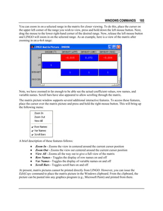 WINDOWS COMMANDS

185

You can zoom in on a selected range in the matrix for closer viewing. To do this, place the cursor on
the upper left corner of the range you wish to view, press and hold down the left mouse button. Next,
drag the mouse to the lower right-hand corner of the desired range. Now, release the left mouse button
and LINGO will zoom in on the selected range. As an example, here is a view of the matrix after
zooming in on a 4x4 range:

Note, we have zoomed in far enough to be able see the actual coefficient values, row names, and
variable names. Scroll bars have also appeared to allow scrolling through the matrix.
The matrix picture window supports several additional interactive features. To access these features,
place the cursor over the matrix picture and press and hold the right mouse button. This will bring up
the following menu:

A brief description of these features follows:
♦
♦
♦
♦
♦
♦

Zoom In - Zooms the view in centered around the current cursor position
Zoom Out - Zooms the view out centered around the current cursor position
View All - Zooms all the way out to give a full view of the matrix
Row Names - Toggles the display of row names on and off
Var Names - Toggles the display of variable names on and off
Scroll Bars - Toggles scroll bars on and off

At present, matrix pictures cannot be printed directly from LINGO. However, you can issue the
Edit|Copy command to place the matrix picture in the Windows clipboard. From the clipboard, the
picture can be pasted into any graphics program (e.g., Microsoft Paint) and printed from there.

 