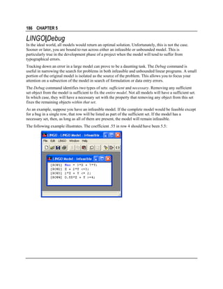 186 CHAPTER 5

LINGO|Debug
In the ideal world, all models would return an optimal solution. Unfortunately, this is not the case.
Sooner or later, you are bound to run across either an infeasible or unbounded model. This is
particularly true in the development phase of a project when the model will tend to suffer from
typographical errors.
Tracking down an error in a large model can prove to be a daunting task. The Debug command is
useful in narrowing the search for problems in both infeasible and unbounded linear programs. A small
portion of the original model is isolated as the source of the problem. This allows you to focus your
attention on a subsection of the model in search of formulation or data entry errors.
The Debug command identifies two types of sets: sufficient and necessary. Removing any sufficient
set object from the model is sufficient to fix the entire model. Not all models will have a sufficient set.
In which case, they will have a necessary set with the property that removing any object from this set
fixes the remaining objects within that set.
As an example, suppose you have an infeasible model. If the complete model would be feasible except
for a bug in a single row, that row will be listed as part of the sufficient set. If the model has a
necessary set, then, as long as all of them are present, the model will remain infeasible.
The following example illustrates. The coefficient .55 in row 4 should have been 5.5:

 