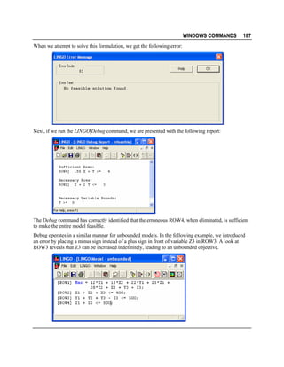 WINDOWS COMMANDS

187

When we attempt to solve this formulation, we get the following error:

Next, if we run the LINGO|Debug command, we are presented with the following report:

The Debug command has correctly identified that the erroneous ROW4, when eliminated, is sufficient
to make the entire model feasible.
Debug operates in a similar manner for unbounded models. In the following example, we introduced
an error by placing a minus sign instead of a plus sign in front of variable Z3 in ROW3. A look at
ROW3 reveals that Z3 can be increased indefinitely, leading to an unbounded objective.

 