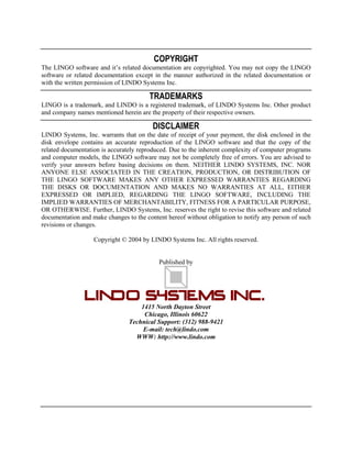 COPYRIGHT
The LINGO software and it’s related documentation are copyrighted. You may not copy the LINGO
software or related documentation except in the manner authorized in the related documentation or
with the written permission of LINDO Systems Inc.

TRADEMARKS
LINGO is a trademark, and LINDO is a registered trademark, of LINDO Systems Inc. Other product
and company names mentioned herein are the property of their respective owners.

DISCLAIMER
LINDO Systems, Inc. warrants that on the date of receipt of your payment, the disk enclosed in the
disk envelope contains an accurate reproduction of the LINGO software and that the copy of the
related documentation is accurately reproduced. Due to the inherent complexity of computer programs
and computer models, the LINGO software may not be completely free of errors. You are advised to
verify your answers before basing decisions on them. NEITHER LINDO SYSTEMS, INC. NOR
ANYONE ELSE ASSOCIATED IN THE CREATION, PRODUCTION, OR DISTRIBUTION OF
THE LINGO SOFTWARE MAKES ANY OTHER EXPRESSED WARRANTIES REGARDING
THE DISKS OR DOCUMENTATION AND MAKES NO WARRANTIES AT ALL, EITHER
EXPRESSED OR IMPLIED, REGARDING THE LINGO SOFTWARE, INCLUDING THE
IMPLIED WARRANTIES OF MERCHANTABILITY, FITNESS FOR A PARTICULAR PURPOSE,
OR OTHERWISE. Further, LINDO Systems, Inc. reserves the right to revise this software and related
documentation and make changes to the content hereof without obligation to notify any person of such
revisions or changes.
Copyright © 2004 by LINDO Systems Inc. All rights reserved.
Published by

1415 North Dayton Street
Chicago, Illinois 60622
Technical Support: (312) 988-9421
E-mail: tech@lindo.com
WWW: http://www.lindo.com

 