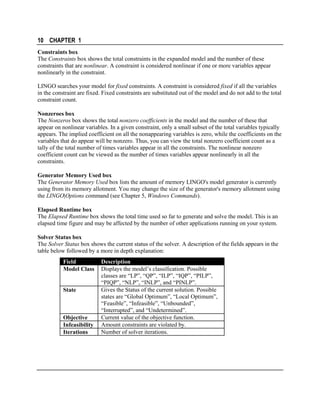 10 CHAPTER 1
Constraints box
The Constraints box shows the total constraints in the expanded model and the number of these
constraints that are nonlinear. A constraint is considered nonlinear if one or more variables appear
nonlinearly in the constraint.
LINGO searches your model for fixed constraints. A constraint is considered fixed if all the variables
in the constraint are fixed. Fixed constraints are substituted out of the model and do not add to the total
constraint count.
Nonzeroes box
The Nonzeros box shows the total nonzero coefficients in the model and the number of these that
appear on nonlinear variables. In a given constraint, only a small subset of the total variables typically
appears. The implied coefficient on all the nonappearing variables is zero, while the coefficients on the
variables that do appear will be nonzero. Thus, you can view the total nonzero coefficient count as a
tally of the total number of times variables appear in all the constraints. The nonlinear nonzero
coefficient count can be viewed as the number of times variables appear nonlinearly in all the
constraints.
Generator Memory Used box
The Generator Memory Used box lists the amount of memory LINGO's model generator is currently
using from its memory allotment. You may change the size of the generator's memory allotment using
the LINGO|Options command (see Chapter 5, Windows Commands).
Elapsed Runtime box
The Elapsed Runtime box shows the total time used so far to generate and solve the model. This is an
elapsed time figure and may be affected by the number of other applications running on your system.
Solver Status box
The Solver Status box shows the current status of the solver. A description of the fields appears in the
table below followed by a more in depth explanation:
Field
Model Class
State

Objective
Infeasibility
Iterations

Description
Displays the model’s classification. Possible
classes are “LP”, “QP”, “ILP”, “IQP”, “PILP”,
“PIQP”, “NLP”, “INLP”, and “PINLP”.
Gives the Status of the current solution. Possible
states are “Global Optimum”, “Local Optimum”,
“Feasible”, “Infeasible”, “Unbounded”,
“Interrupted”, and “Undetermined”.
Current value of the objective function.
Amount constraints are violated by.
Number of solver iterations.

 