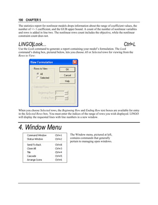 190 CHAPTER 5
The statistics report for nonlinear models drops information about the range of coefficient values, the
number of +/- 1 coefficient, and the GUB upper bound. A count of the number of nonlinear variables
and rows is added in line two. The nonlinear rows count includes the objective, while the nonlinear
constraint count does not.

LINGO|Look...

Ctrl+L

Use the Look command to generate a report containing your model’s formulation. The Look
command’s dialog box, pictured below, lets you choose All or Selected rows for viewing from the
Rows to View:

When you choose Selected rows, the Beginning Row and Ending Row text boxes are available for entry
in the Selected Rows box. You must enter the indices of the range of rows you wish displayed. LINGO
will display the requested lines with line numbers in a new window.

4. Window Menu
The Window menu, pictured at left,
contains commands that generally
pertain to managing open windows.

 