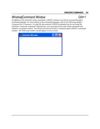 WINDOWS COMMANDS

Window|Command Window

191

Ctrl+1

In addition to the pull down menu commands, LINGO’s features can also be accessed through a
command language. For more details on the command language, refer to the following chapter,
Command-line Commands. A script file that contains LINGO commands may be run using the
File|Take Commands command. Alternatively, you can interactively enter script commands into
LINGO’s command window. The Window|Command Window command opens LINGO’s command
window. The following window should appear on your screen:

 