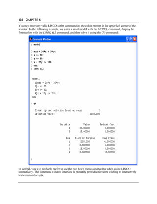 192 CHAPTER 5
You may enter any valid LINGO script commands to the colon prompt in the upper left corner of the
window. In the following example, we enter a small model with the MODEL command, display the
formulation with the LOOK ALL command, and then solve it using the GO command:

In general, you will probably prefer to use the pull down menus and toolbar when using LINGO
interactively. The command window interface is primarily provided for users wishing to interactively
test command scripts.

 