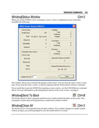 WINDOWS COMMANDS

Window|Status Window

193

Ctrl+2

When you invoke LINGO’s Solve command, a status window is displayed on your screen that
resembles the following:

This window allows you to monitor the progress of the solver. You can close the status window at any
time. If you close the status window, it may be reopened with the Window|Status Window command.
If you would like to prevent LINGO from opening a status window, see the LINGO|Options command
above. For more information on the interpretation and use of the status window, see page 8.

Window|Send To Back

Ctrl+B

The Window|Send To Back command sends the active window behind all others on the screen. This
command is useful when switching between a model and a solution window.

Window|Close All

Ctrl+3

The Window|Close All command closes all open windows. If you made a change to a model window
without saving it, you will be prompted to save the model before it is closed.

 