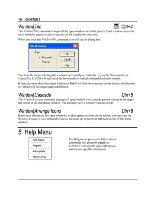 194 CHAPTER 5

Window|Tile

Ctrl+4

The Window|Tile command arranges all the open windows in a tiled pattern. Each window is resized,
so all windows appear on the screen and are of roughly the same size.
When you issue the Window|Tile command, you will see the dialog box:

You have the choice of tiling the windows horizontally or vertically. If you tile Horizontally (or
Vertically), LINGO will maximize the horizontal (or vertical) dimension of each window.
If there are more than three open windows, LINGO will tile the windows, but the choice of horizontal
or vertical will no longer make a difference.

Window|Cascade

Ctrl+5

The Window|Cascade command arranges all open windows in a cascade pattern starting in the upper
left corner of the mainframe window. The currently active window remains on top.

Window|Arrange Icons

Ctrl+6

If you have minimized any open windows, so they appear as icons on the screen, you can issue the
Window|Arrange Icons command to line all the icons up in the lower left-hand corner of the frame
window.

5. Help Menu
The Help menu, pictured at left, contains
commands that generally pertain to
LINGO’s Help system, copyright notice,
and version specific information.

 