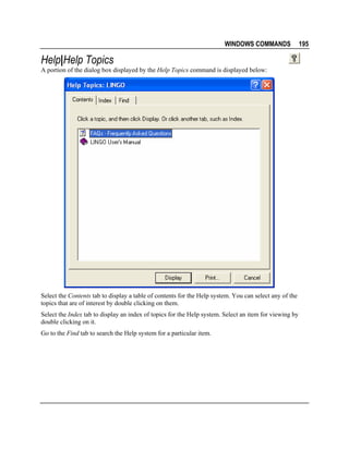 WINDOWS COMMANDS

Help|Help Topics
A portion of the dialog box displayed by the Help Topics command is displayed below:

Select the Contents tab to display a table of contents for the Help system. You can select any of the
topics that are of interest by double clicking on them.
Select the Index tab to display an index of topics for the Help system. Select an item for viewing by
double clicking on it.
Go to the Find tab to search the Help system for a particular item.

195

 