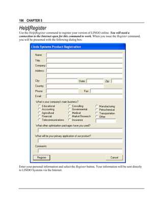 196 CHAPTER 5

Help|Register
Use the Help|Register command to register your version of LINGO online. You will need a
connection to the Internet open for this command to work. When you issue the Register command,
you will be presented with the following dialog box:

Enter your personal information and select the Register button. Your information will be sent directly
to LINDO Systems via the Internet.

 