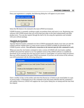 WINDOWS COMMANDS

197

Once your registration is complete, the following dialog box will appear on your screen:

Select the OK button to be returned to the main LINGO environment.
LINDO Systems is constantly working to make our products faster and easier to use. Registering your
software with LINDO ensures that you will be kept up-to-date on the latest enhancements and other
product news. You can also register through the mail or by fax using the registration card included
with your software package.

Help|AutoUpdate
Turn the Help|AutoUpdate command on to have LINGO automatically checks every time you start the
LINGO software whether there is a more recent version of LINGO available for download on the
LINDO Systems website. You will need a connection to the internet open for this command to work.
When you issue the AutoUpdate command or start a version of LINGO with AutoUpdate enabled,
LINGO will search the internet to see if an updated version of the LINGO software is available for
download. If you currently have the most recent version or AutoUpdate is in snooze mode (see below),
then you will be returned to the main LINGO environment. If you have an old version of the software,
you will be presented with the following dialog box:

Enter a number of days in the textbox and select the Remind me in button to put AutoUpdate in a type
of snooze mode. A checkmark next to the command in the Help menu indicates that the command is
still enabled. However, LINGO will suppress the AutoUpdate dialog box on startup until the time limit
has elapsed.

 
