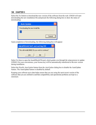 198 CHAPTER 5
Select the Yes button to download the new version of the software from the web. LINGO will start
downloading the new installation file and present the following dialog box to show the status of
downloading:

Upon completion of downloading, the following dialog box will appear:

Select Yes here to open the InstallShield Wizard, which guides you through the setup process to update
LINGO. For your convenience, your license key will be automatically transferred to the new version
during installation.
Select the Disable AutoUpdate button from the AutoUpdate dialog box to disable the AutoUpdate
feature. The AutoUpdate feature is disabled by default.
Keeping your software up to date helps ensure that you are using the most recent version of the
software that you are entitled to and that compatibility and operational problems are kept to a
minimum.

 