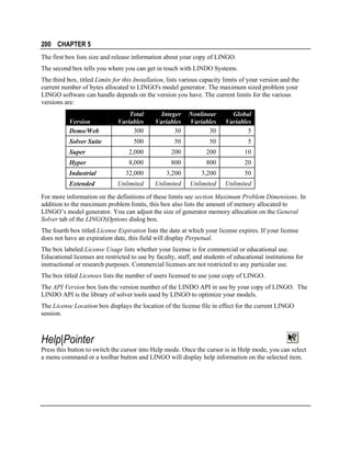 200 CHAPTER 5
The first box lists size and release information about your copy of LINGO.
The second box tells you where you can get in touch with LINDO Systems.
The third box, titled Limits for this Installation, lists various capacity limits of your version and the
current number of bytes allocated to LINGO's model generator. The maximum sized problem your
LINGO software can handle depends on the version you have. The current limits for the various
versions are:
Total
Variables
300

Integer
Variables
30

Nonlinear
Variables
30

Global
Variables
5

500

50

50

5

Super

2,000

200

200

10

Hyper

8,000

800

800

20

Industrial

32,000

3,200

3,200

50

Extended

Unlimited

Unlimited

Unlimited

Unlimited

Version
Demo/Web
Solver Suite

For more information on the definitions of these limits see section Maximum Problem Dimensions. In
addition to the maximum problem limits, this box also lists the amount of memory allocated to
LINGO’s model generator. You can adjust the size of generator memory allocation on the General
Solver tab of the LINGO|Options dialog box.
The fourth box titled License Expiration lists the date at which your license expires. If your license
does not have an expiration date, this field will display Perpetual.
The box labeled License Usage lists whether your license is for commercial or educational use.
Educational licenses are restricted to use by faculty, staff, and students of educational institutions for
instructional or research purposes. Commercial licenses are not restricted to any particular use.
The box titled Licenses lists the number of users licensed to use your copy of LINGO.
The API Version box lists the version number of the LINDO API in use by your copy of LINGO. The
LINDO API is the library of solver tools used by LINGO to optimize your models.
The License Location box displays the location of the license file in effect for the current LINGO
session.

Help|Pointer
Press this button to switch the cursor into Help mode. Once the cursor is in Help mode, you can select
a menu command or a toolbar button and LINGO will display help information on the selected item.

 