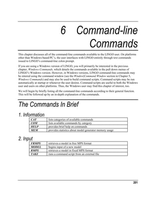 6 Command-line
Commands
This chapter discusses all of the command-line commands available to the LINGO user. On platforms
other than Windows based PC’s, the user interfaces with LINGO entirely through text commands
issued to LINGO’s command-line colon prompt.
If you are using a Windows version of LINGO, you will primarily be interested in the previous
chapter, Windows Commands, which details the commands available in the pull down menus of
LINGO’s Windows version. However, in Windows versions, LINGO command-line commands may
be entered using the command window (see the Window|Command Window section in Chapter 5,
Windows Commands) and may also be used to build command scripts. Command scripts may be run
automatically at startup or whenever the user desires. Command scripts are useful to both the Windows
user and users on other platforms. Thus, the Windows user may find this chapter of interest, too.
We will begin by briefly listing all the command-line commands according to their general function.
This will be followed up by an in-depth explanation of the commands.

The Commands In Brief
1. Information
CAT
COM
HELP
MEM

lists categories of available commands
lists available commands by category
provides brief help on commands
provides statistics about model generator memory usage

2. Input
FRMPS
MODEL
RMPS
TAKE

retrieves a model in free MPS format
begins input of a new model
retrieves a model in fixed MPS format
runs a command script from an external file

201

 