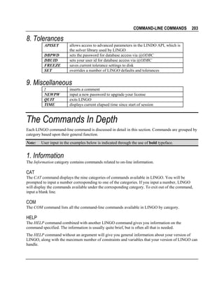 COMMAND-LINE COMMANDS

203

8. Tolerances
APISET
DBPWD
DBUID
FREEZE
SET

allows access to advanced parameters in the LINDO API, which is
the solver library used by LINGO
sets the password for database access via @ODBC
sets your user id for database access via @ODBC
saves current tolerance settings to disk
overrides a number of LINGO defaults and tolerances

9. Miscellaneous
!
NEWPW
QUIT
TIME

inserts a comment
input a new password to upgrade your license
exits LINGO
displays current elapsed time since start of session

The Commands In Depth
Each LINGO command-line command is discussed in detail in this section. Commands are grouped by
category based upon their general function.
Note:

User input in the examples below is indicated through the use of bold typeface.

1. Information
The Information category contains commands related to on-line information.

CAT
The CAT command displays the nine categories of commands available in LINGO. You will be
prompted to input a number corresponding to one of the categories. If you input a number, LINGO
will display the commands available under the corresponding category. To exit out of the command,
input a blank line.

COM
The COM command lists all the command-line commands available in LINGO by category.

HELP
The HELP command combined with another LINGO command gives you information on the
command specified. The information is usually quite brief, but is often all that is needed.
The HELP command without an argument will give you general information about your version of
LINGO, along with the maximum number of constraints and variables that your version of LINGO can
handle.

 