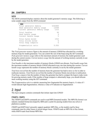 204 CHAPTER 6

MEM
The MEM command displays statistics about the model generator's memory usage. The following is
some sample output from the MEM command:
: MEM
Total generator memory
Peak generator memory usage
Current generator memory usage
Total handles
Peak handle usage
Current handle usage

5242880
12048
1312
96
9
5

Total bytes moved
Total blocks moved
Total heap compacts

1552
6
0

Fragmentation ratio

0.002

:

The Total generator memory figure is the amount of memory LINGO has allocated for a working
memory heap for model generation. You can control the size of the heap using the SET command.
Peak generator memory usage refers to the maximum amount of memory the model generator used
during the current session. Current memory usage lists the amount of working memory currently in use
by the model generator.
Total handles is the maximum number of memory blocks LINGO can allocate. Peak handle usage lists
the maximum number of memory blocks LINGO allocated at any one time during this session. Current
handle usage represents the number of memory blocks currently in use by the model generator.
Total bytes moved lists the number of memory bytes the generator has had to move so far in order to
reallocate memory. Total blocks moved lists the number of memory blocks moved due to reallocation.
Total heap compacts lists the number of times the generator has had to compact the heap to make room
for growing memory needs. If the number of heap compacts is abnormally large, you should allocate
more working memory using the SET command.
The Fragmentation ratio is a statistic measuring how fragmented the memory heap is. A value of 1
would indicate high fragmentation, whereas a value of 0 indicates no fragmentation

2. Input
The Input category contains commands that initiate input into LINGO

FRMPS / RMPS
The FRMPS and RMPS commands are used to read MPS formatted models. The MPS file format is an
industry standard format developed by IBM and is useful for passing models from one solver or
platform to another.
FRMPS and RMPS don’t presently support quadratic MPS files, so the models read by these
commands must be either linear or mixed integer linear. FRMPS reads an MPS file in free format,
while RMPS reads fixed format MPS files.

 