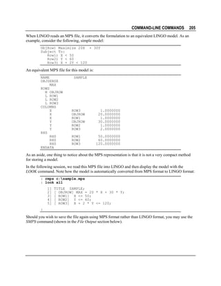 COMMAND-LINE COMMANDS

205

When LINGO reads an MPS file, it converts the formulation to an equivalent LINGO model. As an
example, consider the following, simple model:
ObjRow) Maximize 20X + 30Y
Subject To:
Row1) X < 50
Row2) Y < 60
Row3) X + 2Y < 120

An equivalent MPS file for this model is:
NAME
OBJSENSE
MAX
ROWS
N OBJROW
L ROW1
L ROW2
L ROW3
COLUMNS
X
X
X
Y
Y
Y
RHS
RHS
RHS
RHS
ENDATA

SAMPLE

ROW3
OBJROW
ROW1
OBJROW
ROW2
ROW3
ROW1
ROW2
ROW3

1.0000000
20.0000000
1.0000000
30.0000000
1.0000000
2.0000000
50.0000000
60.0000000
120.0000000

As an aside, one thing to notice about the MPS representation is that it is not a very compact method
for storing a model.
In the following session, we read this MPS file into LINGO and then display the model with the
LOOK command. Note how the model is automatically converted from MPS format to LINGO format:
: rmps c:sample.mps
: look all
1]
2]
3]
4]
5]

TITLE SAMPLE;
[ OBJROW] MAX = 20 * X + 30 * Y;
[ ROW1] X <= 50;
[ ROW2] Y <= 60;
[ ROW3] X + 2 * Y <= 120;

:

Should you wish to save the file again using MPS format rather than LINGO format, you may use the
SMPS command (shown in the File Output section below).

 