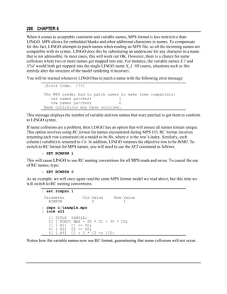 206 CHAPTER 6
When it comes to acceptable constraint and variable names, MPS format is less restrictive than
LINGO. MPS allows for embedded blanks and other additional characters in names. To compensate
for this fact, LINGO attempts to patch names when reading an MPS file, so all the incoming names are
compatible with its syntax. LINGO does this by substituting an underscore for any character in a name
that is not admissible. In most cases, this will work out OK. However, there is a chance for name
collisions where two or more names get mapped into one. For instance, the variable names X.1 and
X%1 would both get mapped into the single LINGO name X_1. Of course, situations such as this
entirely alter the structure of the model rendering it incorrect.
You will be warned whenever LINGO has to patch a name with the following error message:
[Error Code:

179]

The MPS reader had to patch names to make them compatible:
var names patched:
1
row names patched:
0
Name collisions may have occurred.

This message displays the number of variable and row names that were patched to get them to conform
to LINGO syntax.
If name collisions are a problem, then LINGO has an option that will ensure all names remain unique.
This option involves using RC format for names encountered during MPS I/O. RC format involves
renaming each row (constraint) in a model to be Rn, where n is the row’s index. Similarly, each
column (variable) is renamed to Cn. In addition, LINGO renames the objective row to be ROBJ. To
switch to RC format for MPS names, you will need to use the SET command as follows:
: SET RCMPSN 1

This will cause LINGO to use RC naming conventions for all MPS reads and saves. To cancel the use
of RC names, type:
: SET RCMPSN 0

As an example, we will once again read the same MPS format model we read above, but this time we
will switch to RC naming conventions:
: set rcmpsn 1
Parameter
RCMPSN

Old Value
0

New Value
1

: rmps c:sample.mps
: look all
1]
2]
3]
4]
5]

TITLE SAMPLE;
[ ROBJ] MAX = 20 * C1 + 30 * C2;
[ R1] C1 <= 50;
[ R2] C2 <= 60;
[ R3] C1 + 2 * C2 <= 120;

Notice how the variable names now use RC format, guaranteeing that name collisions will not occur.

 