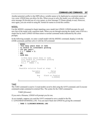 COMMAND-LINE COMMANDS

207

Another potential conflict is that MPS allows variable names to be duplicated as constraint names and
vice versa. LINGO does not allow for this. When you go to solve the model, you will either receive
error message 28 (Invalid use of a row name), or error message 37 (Name already in use). However,
once again, you can switch to using RC format for names to avoid this conflict.

MODEL
Use the MODEL command to begin inputting a new model into LINGO. LINGO prompts for each
new line of the model with a question mark. When you are through entering the model, enter END on a
single line by itself. LINGO will then return to normal command mode (indicated by the colon
prompt).
In the following example, we enter a small model with the MODEL command, display it with the
LOOK command, and then solve it with the GO command:
:
?
?
?
?
?
:

MODEL
!How many years does it take
to double an investment growing
10% per year?;
1.1 ^ YEARS = 2;
END
LOOK ALL
1]!How many years does it take
2]to double an investment growing
3]10% per year?;
4]1.1 ^ YEARS = 2;

: GO
Feasible solution found at step:
Variable
YEARS
Row
1

0

Value
7.272541
Slack or Surplus
0.000000

:

TAKE
The TAKE command is used to 1) read models saved to disk using the SAVE command, and 2) execute
command scripts contained in external files. The syntax for the TAKE command is:
TAKE [filename]
If you omit a filename, LINGO will prompt you for one.
As an example, suppose you used the SAVE command to save a model to the file
C:LINGOMODMYMODEL.LNG. You can read it back into LINGO by giving the command:
: TAKE C:LINGOMODMYMODEL.LNG

 