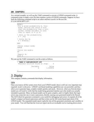 208 CHAPTER 6
As a second example, we will use the TAKE command to execute a LINGO command script. A
command script is simply a text file that contains a series of LINGO commands. Suppose we have
built the following command script in an editor and have saved it in the text file
D:LNGMYSCRIPT.LTF:
MODEL:
!For a given probability P, this
model returns the value X such
that the probability that a unit
normal random variable is less
than or equal to X is P;
! Here is the probability;
P = .95;
! Solve for X;
P = @PSN(X);
END
!Terse output mode;
TERSE
!Solve the model;
GO
!Report X;
SOLU X

We can use the TAKE command to run the script as follows:
: TAKE D:LNGMYSCRIPT.LTF
Feasible solution found at step:
Variable
X

0

Value
1.644854

:

3. Display
This category contains commands that display information.

GEN
Once you remove all the syntax errors from your LINGO model, there is still one very important step
required: model verification. LINGO’s set-based modeling capabilities are very powerful, and they
allow you to generate large, complex models quickly and easily. However, when you first develop a
model you will need to verify that the model being generated matches up to the model you actually
intended to generate. Many set-based models can be quite complex, and it is highly likely that logic
errors may creep into one or more expressions, thereby causing your generated model to be flawed.
The GEN (short for generate) command is very useful for debugging such errors. It expands all of the
model's compact set-based expressions and then writes out the full scalar-based equivalent of the
LINGO model. The expanded model report explicitly lists all the generated constraints and variables in
your model. You will find that the Generate report can be an invaluable tool in tracking down errors.

 