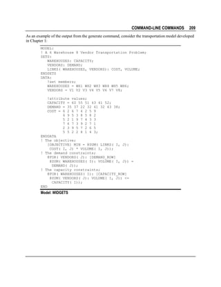 COMMAND-LINE COMMANDS

209

As an example of the output from the generate command, consider the transportation model developed
in Chapter 1:
MODEL:
! A 6 Warehouse 8 Vendor Transportation Problem;
SETS:
WAREHOUSES: CAPACITY;
VENDORS: DEMAND;
LINKS( WAREHOUSES, VENDORS): COST, VOLUME;
ENDSETS
DATA:
!set members;
WAREHOUSES = WH1 WH2 WH3 WH4 WH5 WH6;
VENDORS = V1 V2 V3 V4 V5 V6 V7 V8;
!attribute values;
CAPACITY = 60 55 51 43 41 52;
DEMAND = 35 37 22 32 41 32 43 38;
COST = 6 2 6 7 4 2 5 9
4 9 5 3 8 5 8 2
5 2 1 9 7 4 3 3
7 6 7 3 9 2 7 1
2 3 9 5 7 2 6 5
5 5 2 2 8 1 4 3;
ENDDATA
! The objective;
[OBJECTIVE] MIN = @SUM( LINKS( I, J):
COST( I, J) * VOLUME( I, J));
! The demand constraints;
@FOR( VENDORS( J): [DEMAND_ROW]
@SUM( WAREHOUSES( I): VOLUME( I, J)) =
DEMAND( J));
! The capacity constraints;
@FOR( WAREHOUSES( I): [CAPACITY_ROW]
@SUM( VENDORS( J): VOLUME( I, J)) <=
CAPACITY( I));
END

Model: WIDGETS

 