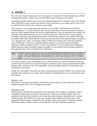 12 CHAPTER 1
Once the solver begins iterating, the state will progress to "Infeasible". In the infeasible state, LINGO
has generated tentative solutions, but none that satisfy all the constraints in the model.
Assuming a feasible solution exists, the solver will then progress to the "Feasible" state. In the feasible
state, LINGO has found a solution that satisfies all the constraints in your model, but the solver is not
yet satisfied it has found the best solution to your model.
Once the solver can no longer find better solutions to your model, it will terminate in either the
"Global Optimum" or "Local Optimum" state. If your model does not have any nonlinear constraints,
then any locally optimal solution will also be a global optimum. Thus, all optimized linear models will
terminate in the global optimum state. If, on the other hand, your model has one or more nonlinear
constraints, then any locally optimal solution may not be the best solution to your model. There may
be another "peak" that is better than the current one, but the solver's local search procedure is unable to
"see" the better peak. Thus, on nonlinear models, LINGO can terminate only in the local optimum
state. LINGO may, in fact, have a globally optimal solution, but, given the nature of nonlinear
problems, LINGO is unable to claim it as such. Given this fact, it is always preferred to formulate a
model using only linear constraints whenever possible. For more details on the concept of global vs.
local optimal points, refer to On Mathematical Modeling.
Note:

LINGO’s optional global solver may be used to find globally optimal solutions to nonlinear
models. For more information on the global solver, refer to the Nonlinear Solver Tab help
topic.

If a model terminates in the "Unbounded" state, it means LINGO can improve the objective function
without bound. In real life, this would correspond to a situation where you can generate infinite profits.
Because such a situation is rare, if not impossible, you have probably omitted or misspecified some
constraints in your model.
Finally, the "Interrupted" state will occur when you prematurely interrupt LINGO's solver before it has
found the final solution to your model. The mechanics of interrupting the solver are discussed in more
detail above.
Objective Field
The Objective field gives the objective value for the current solution. If your model does not have an
objective function, then "N/A" will appear in this field.
Infeasibility Field
The Infeasibility field lists the amount that all the constraints in the model are violated by. Keep in
mind that this figure does not track the amount of any violations on variable bounds. Thus, it is
possible for the Infeasibility field to be zero while the current solution is infeasible due to violated
variable bounds. The LINGO solver may also internally scale a model such that the units of the
Infeasibility field no longer correspond to the unscaled version of the model. To determine whether
LINGO has found a feasible solution, you should refer to the State field discussed above.

 