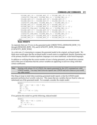 COMMAND-LINE COMMANDS
VOLUME_WH2_V6 + VOLUME_WH2_V7 + VOLUME_WH2_V8 <=
[CAPACITY_ROW_WH3] VOLUME_WH3_V1 + VOLUME_WH3_V2
VOLUME_WH3_V3 + VOLUME_WH3_V4 + VOLUME_WH3_V5 +
VOLUME_WH3_V6 + VOLUME_WH3_V7 + VOLUME_WH3_V8 <=
[CAPACITY_ROW_WH4] VOLUME_WH4_V1 + VOLUME_WH4_V2
VOLUME_WH4_V3 + VOLUME_WH4_V4 + VOLUME_WH4_V5 +
VOLUME_WH4_V6 + VOLUME_WH4_V7 + VOLUME_WH4_V8 <=
[CAPACITY_ROW_WH5] VOLUME_WH5_V1 + VOLUME_WH5_V2
VOLUME_WH5_V3 + VOLUME_WH5_V4 + VOLUME_WH5_V5 +
VOLUME_WH5_V6 + VOLUME_WH5_V7 + VOLUME_WH5_V8 <=
[CAPACITY_ROW_WH6] VOLUME_WH6_V1 + VOLUME_WH6_V2
VOLUME_WH6_V3 + VOLUME_WH6_V4 + VOLUME_WH6_V5 +
VOLUME_WH6_V6 + VOLUME_WH6_V7 + VOLUME_WH6_V8 <=
END

211

55 ;
+
51 ;
+
43 ;
+
41 ;
+
52 ;

Model: WIDGETS
As expected, there are 15 rows in the generated model: [OBJECTIVE], [DEMAND_ROW_V1]
through [DEMAND_ROW_V8], and [CAPACITY_ROW_WH1] through
[CAPACITY_ROW_WH6].
As a side note, it’s interesting to compare the generated model to the original, set-based model. We
think most would agree that the set-based model is much easier to comprehend, thereby illustrating one
of the primary benefits of modern algebraic languages over more traditional, scalar-based languages.
In addition to verifying that the correct number of rows is being generated, you should also examine
each of the rows to determine that the correct variables are appearing in each row along with their
correct coefficients.
Note:

Starting with release 9.0 of LINGO, the reports generated by the GEN command are valid
LINGO models. You may load Generate reports into LINGO and solve them as you would
any other model.

One thing to keep in mind when examining generated model reports is that the LINGO model
generator performs fixed variable reduction. This means that any variables that are fixed in value are
substituted out of the generated model. For example, consider the simple model:
MODEL:
MAX = 200 * WS + 300 * NC;
WS = 60;
NC <= 40;
WS + 2 * NC <= 120;
END

If we generate this model we get the following, reduced model:
MODEL:
MAX= 300 * NC + 12000 ;
NC <= 40 ;
2 * NC <= 60 ;
END

 