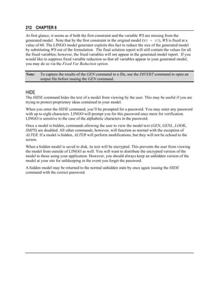 212 CHAPTER 6
At first glance, it seems as if both the first constraint and the variable WS are missing from the
generated model. Note that by the first constraint in the original model (WS = 60), WS is fixed at a
value of 60. The LINGO model generator exploits this fact to reduce the size of the generated model
by substituting WS out of the formulation. The final solution report will still contain the values for all
the fixed variables; however, the fixed variables will not appear in the generated model report. If you
would like to suppress fixed variable reduction so that all variables appear in your generated model,
you may do so via the Fixed Var Reduction option.
Note:

To capture the results of the GEN command in a file, use the DIVERT command to open an
output file before issuing the GEN command.

HIDE
The HIDE command hides the text of a model from viewing by the user. This may be useful if you are
trying to protect proprietary ideas contained in your model.
When you enter the HIDE command, you’ll be prompted for a password. You may enter any password
with up to eight characters. LINGO will prompt you for this password once more for verification.
LINGO is sensitive to the case of the alphabetic characters in the password.
Once a model is hidden, commands allowing the user to view the model text (GEN, GENL, LOOK,
SMPS) are disabled. All other commands, however, will function as normal with the exception of
ALTER. If a model is hidden, ALTER will perform modifications, but they will not be echoed to the
screen.
When a hidden model is saved to disk, its text will be encrypted. This prevents the user from viewing
the model from outside of LINGO as well. You will want to distribute the encrypted version of the
model to those using your application. However, you should always keep an unhidden version of the
model at your site for safekeeping in the event you forget the password.
A hidden model may be returned to the normal unhidden state by once again issuing the HIDE
command with the correct password.

 