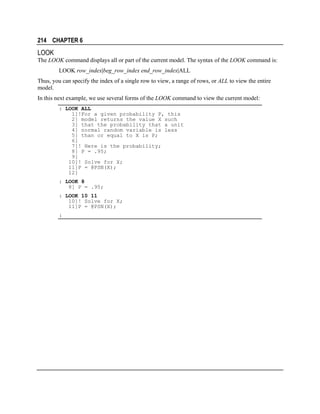 214 CHAPTER 6

LOOK
The LOOK command displays all or part of the current model. The syntax of the LOOK command is:
LOOK row_index|beg_row_index end_row_index|ALL
Thus, you can specify the index of a single row to view, a range of rows, or ALL to view the entire
model.
In this next example, we use several forms of the LOOK command to view the current model:
: LOOK ALL
1]!For a given probability P, this
2] model returns the value X such
3] that the probability that a unit
4] normal random variable is less
5] than or equal to X is P;
6]
7]! Here is the probability;
8] P = .95;
9]
10]! Solve for X;
11]P = @PSN(X);
12]
: LOOK 8
8] P = .95;
: LOOK 10 11
10]! Solve for X;
11]P = @PSN(X);
:

 