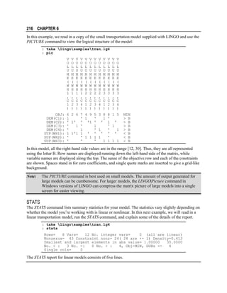 216 CHAPTER 6
In this example, we read in a copy of the small transportation model supplied with LINGO and use the
PICTURE command to view the logical structure of the model:
: take lingosamplestran.lg4
: pic
V
O
L
U
M
E
(
W
H
1
,
C
1
)
OBJ:
DEM(C1):
DEM(C2):
DEM(C3):
DEM(C4):
SUP(WH1):
SUP(WH2):
SUP(WH3):

V
O
L
U
M
E
(
W
H
1
,
C
2
)

V
O
L
U
M
E
(
W
H
1
,
C
3
)

V
O
L
U
M
E
(
W
H
1
,
C
4
)

V
O
L
U
M
E
(
W
H
2
,
C
1
)

V
O
L
U
M
E
(
W
H
2
,
C
2
)

6 2 6 7 4 9
1
' 1
' 1' ' '1
'
1 '
'
1
1 1'1 1 '
'
' 1 1
'
'

V
O
L
U
M
E
(
W
H
2
,
C
3
)

V
O
L
U
M
E
(
W
H
2
,
C
4
)

V
O
L
U
M
E
(
W
H
3
,
C
1
)

V
O
L
U
M
E
(
W
H
3
,
C
2
)

V
O
L
U
M
E
(
W
H
3
,
C
3
)

V
O
L
U
M
E
(
W
H
3
,
C
4
)

5 3 8 8 1 5
'
1 '
' ' 1 '
1
' 1
' 1
'
1
' ' ' '
1 1
'
'
1 1 1 1

MIN
> B
> B
> B
> B
< B
< B
< B

In this model, all the right-hand side values are in the range [12, 30]. Thus, they are all represented
using the letter B. Row names are displayed running down the left-hand side of the matrix, while
variable names are displayed along the top. The sense of the objective row and each of the constraints
are shown. Spaces stand in for zero coefficients, and single quote marks are inserted to give a grid-like
background.
Note:

The PICTURE command is best used on small models. The amount of output generated for
large models can be cumbersome. For larger models, the LINGO|Picture command in
Windows versions of LINGO can compress the matrix picture of large models into a single
screen for easier viewing.

STATS
The STATS command lists summary statistics for your model. The statistics vary slightly depending on
whether the model you’re working with is linear or nonlinear. In this next example, we will read in a
linear transportation model, run the STATS command, and explain some of the details of the report.
: take lingosamplestran.lg4
: stats
Rows=
8 Vars=
12 No. integer vars=
0 (all are linear)
Nonzeros= 43 Constraint nonz= 24( 24 are +- 1) Density=0.413
Smallest and largest elements in abs value= 1.00000
30.0000
No. < :
3 No. =:
0 No. > :
4, Obj=MIN, GUBs <=
4
Single cols=
0

The STATS report for linear models consists of five lines.

 