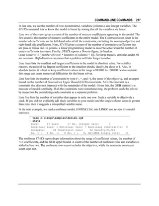 COMMAND-LINE COMMANDS

217

In line one, we see the number of rows (constraints), variables (columns), and integer variables. The
STATS command lets us know the model is linear by stating that all the variables are linear.
Line two of the report gives a count of the number of nonzero coefficients appearing in the model. The
first count is the number of nonzero coefficients in the entire model. The Constraint nonz count is the
number of coefficients on the left-hand sides of all the constraints, excluding the nonzero objective and
right-hand side coefficients. Next, STATS gives a count of the number of constraint coefficients that
are plus or minus one. In general, a linear programming model is easier to solve when the number of
unity coefficients increases. Finally, STATS reports a Density figure, defined as:
(total nonzeros) / [(number of rows) * (number of columns + 1)]. For large models, densities under .01
are common. High densities can mean that a problem will take longer to solve.
Line three lists the smallest and largest coefficients in the model in absolute value. For stability
reasons, the ratio of the largest coefficient to the smallest should, ideally, be close to 1. Also, in
absolute terms, it is best to keep coefficient values in the range of 0.0001 to 100,000. Values outside
this range can cause numerical difficulties for the linear solver.
Line four lists the number of constraints by type (<, =, and >), the sense of the objective, and an upper
bound on the number of Generalized Upper Bound (GUB) constraints. A GUB constraint is a
constraint that does not intersect with the remainder of the model. Given this, the GUB statistic is a
measure of model simplicity. If all the constraints were nonintersecting, the problem could be solved
by inspection by considering each constraint as a separate problem.
Line five lists the number of variables that appear in only one row. Such a variable is effectively a
slack. If you did not explicitly add slack variables to your model and the single column count is greater
than zero, then it suggests a misspelled variable name.
In the next example, we read a nonlinear model, DNRISK.LG4, into LINGO and review it’s model
statistics.
: take c:lingosamplesdnrisk.lg4
: stats
Rows=
17 Vars=
17 No. integer vars=
0
Nonlinear rows= 1 Nonlinear vars= 7 Nonlinear constraints=
Nonzeros=
68 Constraint nonz=
52 Density=0.222
No. < :
0 No. =:
8 No. > :
8, Obj=MIN Single cols=

0
0

The nonlinear STATS report drops information about the range of coefficient values, the number of
+/-1 coefficients, and the GUB upper bound. A count of the number of nonlinear rows and variables is
added in line two. The nonlinear rows count includes the objective, while the nonlinear constraint
count does not.

 