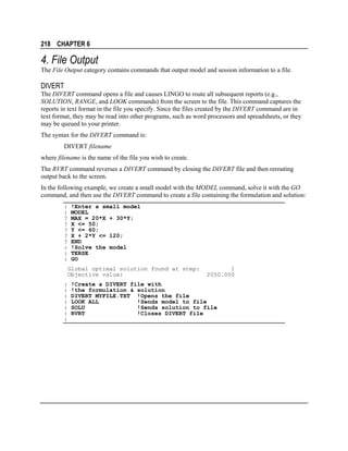 218 CHAPTER 6

4. File Output
The File Output category contains commands that output model and session information to a file.

DIVERT
The DIVERT command opens a file and causes LINGO to route all subsequent reports (e.g.,
SOLUTION, RANGE, and LOOK commands) from the screen to the file. This command captures the
reports in text format in the file you specify. Since the files created by the DIVERT command are in
text format, they may be read into other programs, such as word processors and spreadsheets, or they
may be queued to your printer.
The syntax for the DIVERT command is:
DIVERT filename
where filename is the name of the file you wish to create.
The RVRT command reverses a DIVERT command by closing the DIVERT file and then rerouting
output back to the screen.
In the following example, we create a small model with the MODEL command, solve it with the GO
command, and then use the DIVERT command to create a file containing the formulation and solution:
:
:
?
?
?
?
?
:
:
:

!Enter a small model
MODEL
MAX = 20*X + 30*Y;
X <= 50;
Y <= 60;
X + 2*Y <= 120;
END
!Solve the model
TERSE
GO

Global optimal solution found at step:
Objective value:
:
:
:
:
:
:
:

1
2050.000

!Create a DIVERT file with
!the formulation & solution
DIVERT MYFILE.TXT !Opens the file
LOOK ALL
!Sends model to file
SOLU
!Sends solution to file
RVRT
!Closes DIVERT file

 