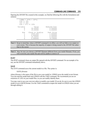 COMMAND-LINE COMMANDS

219

Opening the DIVERT file created in this example, we find the following file with the formulation and
solution:
1]MAX = 20*X + 30*Y;
2]X <= 50;
3]Y <= 60;
4]X + 2*Y <= 120;
Variable
X
Y
Row
1
2
3
4

Value
50.00000
35.00000
Slack or Surplus
2050.000
0.000000
25.00000
0.000000

Reduced Cost
0.000000
0.000000
Dual Price
1.000000
5.000000
0.000000
15.00000

Note 1: Keep in mind that, when a DIVERT command is in effect, you will see little or no output on
your screen. This is because the majority of output is being routed to the DIVERT file rather
than to the screen.
Note 2: Also, be sure you choose a DIVERT filename different from your model filename. If not, you
will overwrite your model file and will be unable to retrieve it!

RVRT
The RVRT command closes an output file opened with the DIVERT command. For an example of its
use, see the DIVERT command immediately above.

SAVE
The SAVE command saves the current model to a file. The syntax is:
SAVE filename
where filename is the name of the file to save your model in. LINGO saves the model in text format.
You can read the model back into LINGO with the TAKE command. We recommend you use an
extension of .LNG on your model files, so you can readily identify them.
You may want to use your own text editor to modify your model. If you do, be sure to save the LINGO
model in text (ASCII) format. Use the TAKE command to reopen the model in LINGO when you are
through editing it.

 