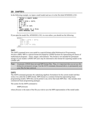 220 CHAPTER 6
In the following example, we input a small model and save it in the file titled MYMODEL.LNG:
:
:
?
?
?
?
?
:
:
:

!Enter a small model
MODEL
MAX = 20*X + 30*Y;
X <= 50;
Y <= 60;
X + 2*Y <= 120;
END
!Save model to a file
SAVE MYMODEL.LNG

If you open the model file, MYMODEL.LNG, in a text editor, you should see the following:
MODEL:
1]MAX = 20*X + 30*Y;
2]X <= 50;
3]Y <= 60;
4]X + 2*Y <= 120;
END

SMPI
The SMPI command saves your model in a special format called Mathematical Programming
Interface (MPI). MPI is a special format developed by LINDO Systems for representing all classes of
mathematical programs − linear, integer, and nonlinear. This format is not intended for permanent
storage of your models. LINDO API users may be interested in this format for exporting models to the
LINDO API.
Note:

At present, LINGO does not read MPI format files. Thus, it is important that you not use this
format for permanent storage. Use the SAVE command, discussed above, to permanently save
your files for later retrieval.

SMPS
The SMPS command generates the underlying algebraic formulation for the current model and then
writes it to a disk file in MPS format. MPS format is a common format for representing linear
programming models. MPS files can be ported to any solver that reads MPS files—this includes most
commercial linear programming packages.
The syntax for the SMPS command is:
SMPS filename
where filename is the name of the file you wish to save the MPS representation of the model under.

 