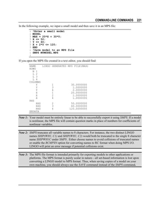 COMMAND-LINE COMMANDS

221

In the following example, we input a small model and then save it in an MPS file:
:
:
?
?
?
?
?
:
:
:

!Enter a small model
MODEL
MAX = 20*X + 30*Y;
X <= 50;
Y <= 60;
X + 2*Y <= 120;
END
!Save model to an MPS file
SMPS MYMODEL.MPS

If you open the MPS file created in a text editor, you should find:
NAME
LINGO GENERATED MPS FILE(MAX)
ROWS
N 1
L 2
L 3
L 4
COLUMNS
Y
1
30.0000000
Y
3
1.0000000
Y
4
2.0000000
X
1
20.0000000
X
2
1.0000000
X
4
1.0000000
RHS
RHS
2
50.0000000
RHS
3
60.0000000
RHS
4
120.0000000
ENDATA

Note 1: Your model must be entirely linear to be able to successfully export it using SMPS. If a model
is nonlinear, the MPS file will contain question marks in place of numbers for coefficients of
nonlinear variables.
Note 2: SMPS truncates all variable names to 8 characters. For instance, the two distinct LINGO
names SHIP(WH1, C1) and SHIP(WH1, C2) would both be truncated to the single 8 character
name SHIPWH1C under SMPS . Either choose names to avoid collisions of truncated names
or enable the RCMPSN option for converting names to RC format when doing MPS I/O.
LINGO will print an error message if potential collisions exist.
Note 3: The MPS file format is intended primarily for exporting models to other applications or
platforms. The MPS format is purely scalar in nature—all set-based information is lost upon
converting a LINGO model to MPS format. Thus, when saving copies of a model on your
own machine, you should always use the SAVE command instead of the SMPS command.

 