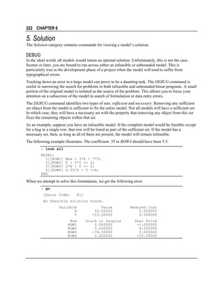222 CHAPTER 6

5. Solution
The Solution category contains commands for viewing a model’s solution.

DEBUG
In the ideal world, all models would return an optimal solution. Unfortunately, this is not the case.
Sooner or later, you are bound to run across either an infeasible or unbounded model. This is
particularly true in the development phase of a project when the model will tend to suffer from
typographical errors.
Tracking down an error in a large model can prove to be a daunting task. The DEBUG command is
useful in narrowing the search for problems in both infeasible and unbounded linear programs. A small
portion of the original model is isolated as the source of the problem. This allows you to focus your
attention on a subsection of the model in search of formulation or data entry errors.
The DEBUG command identifies two types of sets: sufficient and necessary. Removing any sufficient
set object from the model is sufficient to fix the entire model. Not all models will have a sufficient set.
In which case, they will have a necessary set with the property that removing any object from this set
fixes the remaining objects within that set.
As an example, suppose you have an infeasible model. If the complete model would be feasible except
for a bug in a single row, that row will be listed as part of the sufficient set. If the model has a
necessary set, then, as long as all of them are present, the model will remain infeasible.
The following example illustrates. The coefficient .55 in ROW4 should have been 5.5:
: look all
MODEL:
1][ROW1]
2][ROW2]
3][ROW3]
4][ROW4]
END

Max = 3*X + 7*Y;
X + 2*Y <= 3;
2*X + Y <= 2;
0.55*X + Y >=4;

When we attempt to solve this formulation, we get the following error:
: go
[Error Code:

81]

No feasible solution found.
Variable
X
Y
Row
ROW1
ROW2
ROW3
ROW4

Value
50.00000
-23.50000
Slack or Surplus
0.000000
0.000000
-74.50000
0.000000

Reduced Cost
0.000000
0.000000
Dual Price
-1.000000
8.500000
0.000000
-10.00000

 