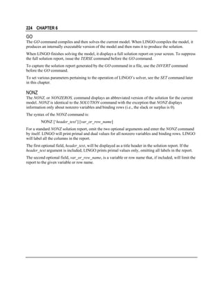 224 CHAPTER 6

GO
The GO command compiles and then solves the current model. When LINGO compiles the model, it
produces an internally executable version of the model and then runs it to produce the solution.
When LINGO finishes solving the model, it displays a full solution report on your screen. To suppress
the full solution report, issue the TERSE command before the GO command.
To capture the solution report generated by the GO command in a file, use the DIVERT command
before the GO command.
To set various parameters pertaining to the operation of LINGO’s solver, see the SET command later
in this chapter.

NONZ
The NONZ, or NONZEROS, command displays an abbreviated version of the solution for the current
model. NONZ is identical to the SOLUTION command with the exception that NONZ displays
information only about nonzero variables and binding rows (i.e., the slack or surplus is 0).
The syntax of the NONZ command is:
NONZ [‘header_text’] [var_or_row_name]
For a standard NONZ solution report, omit the two optional arguments and enter the NONZ command
by itself. LINGO will print primal and dual values for all nonzero variables and binding rows. LINGO
will label all the columns in the report.
The first optional field, header_text, will be displayed as a title header in the solution report. If the
header_text argument is included, LINGO prints primal values only, omitting all labels in the report.
The second optional field, var_or_row_name, is a variable or row name that, if included, will limit the
report to the given variable or row name.

 