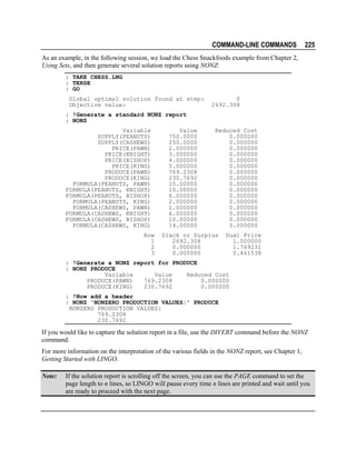 COMMAND-LINE COMMANDS

225

As an example, in the following session, we load the Chess Snackfoods example from Chapter 2,
Using Sets, and then generate several solution reports using NONZ:
: TAKE CHESS.LNG
: TERSE
: GO
Global optimal solution found at step:
Objective value:

0
2692.308

: !Generate a standard NONZ report
: NONZ
Variable
SUPPLY(PEANUTS)
SUPPLY(CASHEWS)
PRICE(PAWN)
PRICE(KNIGHT)
PRICE(BISHOP)
PRICE(KING)
PRODUCE(PAWN)
PRODUCE(KING)
FORMULA(PEANUTS, PAWN)
FORMULA(PEANUTS, KNIGHT)
FORMULA(PEANUTS, BISHOP)
FORMULA(PEANUTS, KING)
FORMULA(CASHEWS, PAWN)
FORMULA(CASHEWS, KNIGHT)
FORMULA(CASHEWS, BISHOP)
FORMULA(CASHEWS, KING)
Row
1
2
3

Value
750.0000
250.0000
2.000000
3.000000
4.000000
5.000000
769.2308
230.7692
15.00000
10.00000
6.000000
2.000000
1.000000
6.000000
10.00000
14.00000

Reduced Cost
0.000000
0.000000
0.000000
0.000000
0.000000
0.000000
0.000000
0.000000
0.000000
0.000000
0.000000
0.000000
0.000000
0.000000
0.000000
0.000000

Slack or Surplus
2692.308
0.000000
0.000000

Dual Price
1.000000
1.769231
5.461538

: !Generate a NONZ report for PRODUCE
: NONZ PRODUCE
Variable
Value
Reduced Cost
PRODUCE(PAWN)
769.2308
0.000000
PRODUCE(KING)
230.7692
0.000000
: !Now add a header
: NONZ 'NONZERO PRODUCTION VALUES:' PRODUCE
NONZERO PRODUCTION VALUES:
769.2308
230.7692

If you would like to capture the solution report in a file, use the DIVERT command before the NONZ
command.
For more information on the interpretation of the various fields in the NONZ report, see Chapter 1,
Getting Started with LINGO.
Note:

If the solution report is scrolling off the screen, you can use the PAGE command to set the
page length to n lines, so LINGO will pause every time n lines are printed and wait until you
are ready to proceed with the next page.

 
