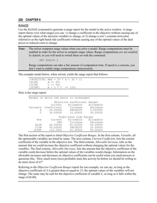 226 CHAPTER 6

RANGE
Use the RANGE command to generate a range report for the model in the active window. A range
report shows over what ranges you can: 1) change a coefficient in the objective without causing any of
the optimal values of the decision variables to change, or 2) change a row’s constant term (also
referred to as the right-hand side coefficient) without causing any of the optimal values of the dual
prices or reduced costs to change.
Note:

The solver computes range values when you solve a model. Range computations must be
enabled in order for the solver to compute range values. Range computations are not enabled
by default, so you will need to switch them on with the command:
SET DUALCO 2

Range computations can take a fair amount of computation time. If speed is a concern, you
don’t want to enable range computations unnecessarily.
The example model below, when solved, yields the range report that follows:
[OBJECTIVE]
[ALIM]
[CLIM]
[JOINT]

MAX = 20 * A + 30 * C;
A <= 60;
C <= 50;
A + 2 * C <= 120;

Here is the range report:
Ranges in which the basis is unchanged:

Variable
A
C
Row
ALIM
CLIM
JOINT

Objective Coefficient Ranges
Current
Allowable
Allowable
Coefficient
Increase
Decrease
20.00000
INFINITY
5.000000
30.00000
10.00000
30.00000
Right-hand side Ranges
Current
Allowable
Allowable
RHS
Increase
Decrease
60.00000
60.00000
40.00000
50.00000
INFINITY
20.00000
120.0000
40.00000
60.00000

The first section of the report is titled Objective Coefficient Ranges. In the first column, Variable, all
the optimizable variables are listed by name. The next column, Current Coefficient, lists the current
coefficient of the variable in the objective row. The third column, Allowable Increase, tells us the
amount that we could increase the objective coefficient without changing the optimal values for the
variables. The final column, Allowable Decrease, lists the amount that the objective coefficient of the
variable could decrease before the optimal values of the variables would change. Information on the
allowable increases and decreases on objective coefficients can be useful when you need answers to
questions like, “How much more (less) profitable must this activity be before we should be willing to
do more (less) of it?”
Referring to the Objective Coefficient Ranges report for our example, we can say, as long as the
objective coefficient of A is greater-than-or-equal-to 15, the optimal values of the variables will not
change. The same may be said for the objective coefficient of variable C, as long as it falls within the
range of [0-40].

 