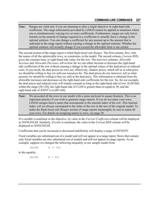 COMMAND-LINE COMMANDS
Note:

227

Ranges are valid only if you are planning to alter a single objective or right-hand side
coefficient. The range information provided by LINGO cannot be applied in situations where
one is simultaneously varying two or more coefficients. Furthermore, ranges are only lower
bounds on the amount of change required in a coefficient to actually force a change in the
optimal solution. You can change a coefficient by any amount up to the amount that is
indicated in the range report without causing a change in the optimal solution. Whether the
optimal solution will actually change if you exceed the allowable limit is not certain.

The second section of the range report is titled Right-hand side Ranges. The first column, Row, lists
the names of all the optimizable rows, or constraints, in the model. The second column, Current RHS,
gives the constant term, or right-hand side value, for the row. The next two columns, Allowable
Increase and Allowable Decrease, tell us how far we can either increase or decrease the right-hand
side coefficient of the row without causing a change in the optimal values of the dual prices or reduced
costs. If you recall, the dual prices on rows are, effectively, shadow prices, which tell us at what price
we should be willing to buy (or sell) our resources for. The dual prices do not, however, tell us what
quantity we should be willing to buy (or sell) at the dual price. This information is obtained from the
allowable increases and decreases on the right-hand side coefficients for the row. So, for our example,
the dual prices and reduced costs will remain constant as long as the right-hand side of row ALIM falls
within the range [20-120], the right-hand side of CLIM is greater-than-or-equal-to 30, and the
right-hand side of JOINT is in [60-160].
Note:

We preceded all the rows in our model with a name enclosed in square brackets. This is an
important practice if you wish to generate range reports. If you do not name your rows,
LINGO assigns them a name that corresponds to the internal index of the row. This internal
index will not always correspond to the order of the row in the text of the original model. To
make the Right-hand side Ranges section of range reports meaningful, be sure to name all
your rows. For details on assigning names to rows, see page 28.

If a variable is nonlinear in the objective, its value in the Current Coefficient column will be displayed
as NONLINEAR. Similarly, if a row is nonlinear, the value in the Current RHS column will be
displayed as NONLINEAR.
Coefficients that can be increased or decreased indefinitely will display a range of INFINITY.
Fixed variables are substituted out of a model and will not appear in a range report. Rows that contain
only fixed variables are also substituted out of models and will not appear in range reports. As an
example, suppose we changed the following inequality in our sample model from:
[ALIM]

A <= 60;

to the equality:
[ALIM]

A = 60;

 