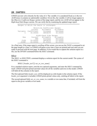228 CHAPTER 6
LINGO can now solve directly for the value of A. The variable A is considered fixed; as is the row
ALIM (since it contains no optimizable variables). Given this, the variable A will no longer appear in
the Objective Coefficient Ranges section of the range report, and the row ALIM will not appear in the
Right-hand Side Ranges section. We can verify this by examining the updated range report:
Ranges in which the basis is unchanged:

Variable
C
Row
CLIM
JOINT

Objective Coefficient Ranges
Current
Allowable
Allowable
Coefficient
Increase
Decrease
30.00000
INFINITY
30.00000
Right-hand Side Ranges
Current
Allowable
Allowable
RHS
Increase
Decrease
50.00000
INFINITY
20.00000
60.00000
40.00000
60.00000

As a final note, if the range report is scrolling off the screen, you can use the PAGE n command to set
the page length to n lines, so LINGO will pause every time n lines are printed and wait until you are
ready to proceed with the next page. In addition, if you would like to capture the solution report in a
file, use the DIVERT command before the SOLU command.

SOLU
The SOLU, or SOLUTION, command displays a solution report for the current model. The syntax of
the SOLU command is:
SOLU [‘header_text’] [ var_or_row_name]
For a standard solution report, omit the two optional arguments, and enter the SOLU command by
itself. LINGO will print primal and dual values for all the variables and rows in the model. LINGO
will label all the columns in the report.
The first optional field, header_text, will be displayed as a title header in the solution report. If the
header_text argument is included, LINGO prints primal values only, omitting all labels in the report.
The second optional field, var_or_row_name, is a variable or row name that, if included, will limit the
report to the given variable or row name.

 