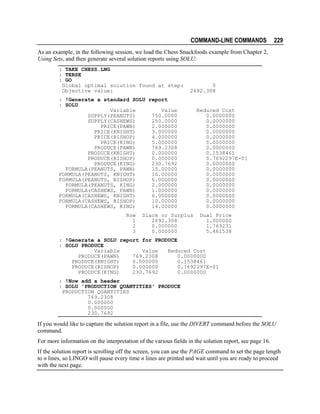 COMMAND-LINE COMMANDS

229

As an example, in the following session, we load the Chess Snackfoods example from Chapter 2,
Using Sets, and then generate several solution reports using SOLU:
: TAKE CHESS.LNG
: TERSE
: GO
Global optimal solution found at step:
Objective value:

0
2692.308

: !Generate a standard SOLU report
: SOLU
Variable
Value
SUPPLY(PEANUTS)
750.0000
SUPPLY(CASHEWS)
250.0000
PRICE(PAWN)
2.000000
PRICE(KNIGHT)
3.000000
PRICE(BISHOP)
4.000000
PRICE(KING)
5.000000
PRODUCE(PAWN)
769.2308
PRODUCE(KNIGHT)
0.000000
PRODUCE(BISHOP)
0.000000
PRODUCE(KING)
230.7692
FORMULA(PEANUTS, PAWN)
15.00000
FORMULA(PEANUTS, KNIGHT)
10.00000
FORMULA(PEANUTS, BISHOP)
6.000000
FORMULA(PEANUTS, KING)
2.000000
FORMULA(CASHEWS, PAWN)
1.000000
FORMULA(CASHEWS, KNIGHT)
6.000000
FORMULA(CASHEWS, BISHOP)
10.00000
FORMULA(CASHEWS, KING)
14.00000
Row
1
2
3

Slack or Surplus
2692.308
0.000000
0.000000

Reduced Cost
0.0000000
0.0000000
0.0000000
0.0000000
0.0000000
0.0000000
0.0000000
0.1538461
0.7692297E-01
0.0000000
0.0000000
0.0000000
0.0000000
0.0000000
0.0000000
0.0000000
0.0000000
0.0000000
Dual Price
1.000000
1.769231
5.461538

: !Generate a SOLU report for PRODUCE
: SOLU PRODUCE
Variable
Value
Reduced Cost
PRODUCE(PAWN)
769.2308
0.0000000
PRODUCE(KNIGHT)
0.000000
0.1538461
PRODUCE(BISHOP)
0.000000
0.7692297E-01
PRODUCE(KING)
230.7692
0.0000000
: !Now add a header
: SOLU 'PRODUCTION QUANTITIES' PRODUCE
PRODUCTION QUANTITIES
769.2308
0.000000
0.000000
230.7692

If you would like to capture the solution report in a file, use the DIVERT command before the SOLU
command.
For more information on the interpretation of the various fields in the solution report, see page 16.
If the solution report is scrolling off the screen, you can use the PAGE command to set the page length
to n lines, so LINGO will pause every time n lines are printed and wait until you are ready to proceed
with the next page.

 