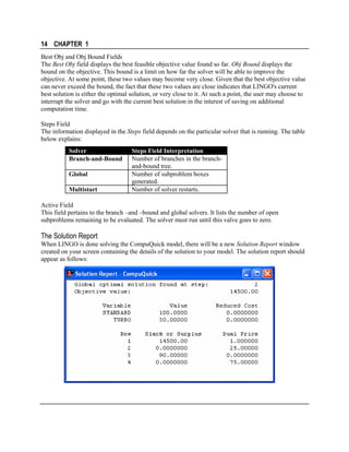 14 CHAPTER 1
Best Obj and Obj Bound Fields
The Best Obj field displays the best feasible objective value found so far. Obj Bound displays the
bound on the objective. This bound is a limit on how far the solver will be able to improve the
objective. At some point, these two values may become very close. Given that the best objective value
can never exceed the bound, the fact that these two values are close indicates that LINGO's current
best solution is either the optimal solution, or very close to it. At such a point, the user may choose to
interrupt the solver and go with the current best solution in the interest of saving on additional
computation time.
Steps Field
The information displayed in the Steps field depends on the particular solver that is running. The table
below explains:
Solver
Branch-and-Bound
Global
Multistart

Steps Field Interpretation
Number of branches in the branchand-bound tree.
Number of subproblem boxes
generated.
Number of solver restarts.

Active Field
This field pertains to the branch –and –bound and global solvers. It lists the number of open
subproblems remaining to be evaluated. The solver must run until this valve goes to zero.

The Solution Report
When LINGO is done solving the CompuQuick model, there will be a new Solution Report window
created on your screen containing the details of the solution to your model. The solution report should
appear as follows:

 