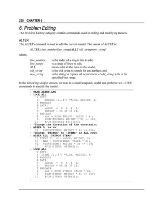 230 CHAPTER 6

6. Problem Editing
The Problem Editing category contains commands used in editing and modifying models.

ALTER
The ALTER command is used to edit the current model. The syntax of ALTER is:
ALTER [line_number|line_range|ALL] 'old_string'new_string'
where,
line_number
line_range
ALL
old_string
new_string

is the index of a single line to edit,
is a range of lines to edit,
means edit all the lines in the model,
is the old string to search for and replace, and
is the string to replace all occurrences of old_string with in the
specified line range.

In the following sample session, we read in a small knapsack model and perform two ALTER
commands to modify the model:
: TAKE ALTER.LNG
: LOOK ALL
1]SETS:
2]
THINGS /1..4/: VALUE, WEIGHT, X;
3]ENDSETS
4]DATA:
5]
VALUE = 8 6 4 3;
6]
WEIGHT = 66 44 35 24;
7]ENDDATA
8]
MAX = @SUM(THINGS: VALUE * X);
9]
@SUM(THINGS: WEIGHT * X) >= 100;
10]
@FOR(THINGS: @BIN(X));
: !Change the direction of the constraint
: ALTER 9 '>='<='
9]
@SUM(THINGS: WEIGHT * X) <= 100;
: !Change 'THINGS' to 'ITEMS' in ALL rows
: ALTER ALL 'THINGS'ITEMS'
2] ITEMS /1..4/: VALUE, WEIGHT, X;
8]
MAX = @SUM(ITEMS: VALUE * X);
9]
@SUM(ITEMS: WEIGHT * X) <= 100;
10]
@FOR(ITEMS: @BIN(X));
: LOOK ALL
1]SETS:
2] ITEMS /1..4/: VALUE, WEIGHT, X;
3]ENDSETS
4]DATA:
5]
VALUE = 8 6 4 3;
6]
WEIGHT = 66 44 35 24;
7]ENDDATA
8]
MAX = @SUM(ITEMS: VALUE * X);
9]
@SUM(ITEMS: WEIGHT * X) <= 100;
10]
@FOR(ITEMS: @BIN(X));
:

 