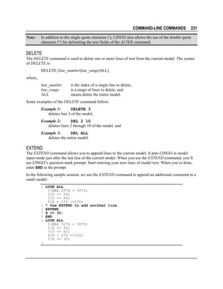 COMMAND-LINE COMMANDS
Note:

231

In addition to the single quote character ('), LINGO also allows the use of the double quote
character (") for delimiting the text fields of the ALTER command.

DELETE
The DELETE command is used to delete one or more lines of text from the current model. The syntax
of DELETE is:
DELETE [line_number|line_range|ALL]
where,
line_number
line_range
ALL

is the index of a single line to delete,
is a range of lines to delete, and
means delete the entire model.

Some examples of the DELETE command follow:
Example 1:
DELETE 3
deletes line 3 of the model,
Example 2:
DEL 2 10
deletes lines 2 through 10 of the model, and
Example 3:
DEL ALL
deletes the entire model.

EXTEND
The EXTEND command allows you to append lines to the current model. It puts LINGO in model
input mode just after the last line of the current model. When you use the EXTEND command, you’ll
see LINGO’s question mark prompt. Start entering your new lines of model text. When you’re done,
enter END at the prompt.
In the following sample session, we use the EXTEND command to append an additional constraint to a
small model:
: LOOK ALL
1]MAX 20*X + 30*Y;
2]X <= 50;
3]Y <= 60;
4]X + 2*Y <=120;
: ! Use EXTEND to add another line
: EXTEND
? X >= 30;
? END
: LOOK ALL
1]MAX 20*X + 30*Y;
2]X <= 50;
3]Y <= 60;
4]X + 2*Y <=120;
5]X >= 30;
:

 