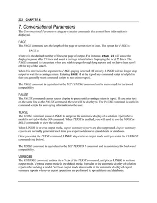 232 CHAPTER 6

7. Conversational Parameters
The Conversational Parameters category contains commands that control how information is
displayed.

PAGE
The PAGE command sets the length of the page or screen size in lines. The syntax for PAGE is:
PAGE n
where n is the desired number of lines per page of output. For instance, PAGE 25 will cause the
display to pause after 25 lines and await a carriage return before displaying the next 25 lines. The
PAGE command is convenient when you wish to page through long reports and not have them scroll
off the top of the screen.
When 0 is entered as the argument to PAGE, paging is turned off entirely. LINGO will no longer stop
output to wait for a carriage return. Entering PAGE 0 at the top of any command script is helpful in
that you generally want command scripts to run uninterrupted.
The PAGE command is equivalent to the SET LENPAG command and is maintained for backward
compatibility

PAUSE
The PAUSE command causes screen display to pause until a carriage return is typed. If you enter text
on the same line as the PAUSE command, the text will be displayed. The PAUSE command is useful in
command scripts for conveying information to the user.

TERSE
The TERSE command causes LINGO to suppress the automatic display of a solution report after a
model is solved with the GO command. When TERSE is enabled, you will need to use the NONZ or
SOLU commands to view the solution.
When LINGO is in terse output mode, export summary reports are also suppressed. Export summary
reports are normally generated each time you export solutions to spreadsheets or databases.
Once you enter the TERSE command, LINGO stays in terse output mode until you enter the VERBOSE
command (see below).
The TERSE command is equivalent to the SET TERSEO 1 command and is maintained for backward
compatibility.

VERBOSE
The VERBOSE command undoes the effects of the TERSE command, and places LINGO in verbose
output mode. Verbose output mode is the default mode. It results in the automatic display of solution
reports after solving a model. Verbose output mode also results in the automatic display of export
summary reports whenever export operations are performed to spreadsheets and databases.

 