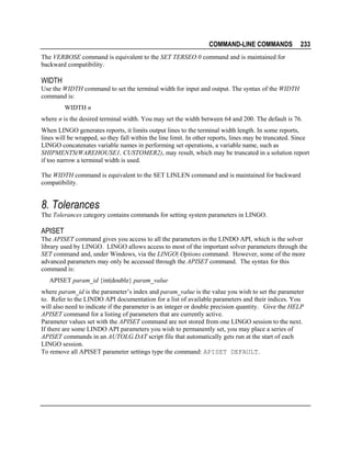 COMMAND-LINE COMMANDS

233

The VERBOSE command is equivalent to the SET TERSEO 0 command and is maintained for
backward compatibility.

WIDTH
Use the WIDTH command to set the terminal width for input and output. The syntax of the WIDTH
command is:
WIDTH n
where n is the desired terminal width. You may set the width between 64 and 200. The default is 76.
When LINGO generates reports, it limits output lines to the terminal width length. In some reports,
lines will be wrapped, so they fall within the line limit. In other reports, lines may be truncated. Since
LINGO concatenates variable names in performing set operations, a variable name, such as
SHIPMENTS(WAREHOUSE1, CUSTOMER2), may result, which may be truncated in a solution report
if too narrow a terminal width is used.
The WIDTH command is equivalent to the SET LINLEN command and is maintained for backward
compatibility.

8. Tolerances
The Tolerances category contains commands for setting system parameters in LINGO.

APISET
The APISET command gives you access to all the parameters in the LINDO API, which is the solver
library used by LINGO. LINGO allows access to most of the important solver parameters through the
SET command and, under Windows, via the LINGO| Options command. However, some of the more
advanced parameters may only be accessed through the APISET command. The syntax for this
command is:
APISET param_id {int|double} param_value
where param_id is the parameter’s index and param_value is the value you wish to set the parameter
to. Refer to the LINDO API documentation for a list of available parameters and their indices. You
will also need to indicate if the parameter is an integer or double precision quantity. Give the HELP
APISET command for a listing of parameters that are currently active.
Parameter values set with the APISET command are not stored from one LINGO session to the next.
If there are some LINDO API parameters you wish to permanently set, you may place a series of
APISET commands in an AUTOLG.DAT script file that automatically gets run at the start of each
LINGO session.
To remove all APISET parameter settings type the command: APISET DEFAULT.

 