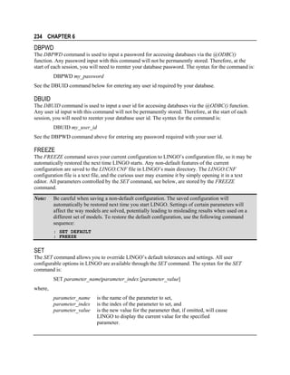234 CHAPTER 6

DBPWD
The DBPWD command is used to input a password for accessing databases via the @ODBC()
function. Any password input with this command will not be permanently stored. Therefore, at the
start of each session, you will need to reenter your database password. The syntax for the command is:
DBPWD my_password
See the DBUID command below for entering any user id required by your database.

DBUID
The DBUID command is used to input a user id for accessing databases via the @ODBC() function.
Any user id input with this command will not be permanently stored. Therefore, at the start of each
session, you will need to reenter your database user id. The syntax for the command is:
DBUID my_user_id
See the DBPWD command above for entering any password required with your user id.

FREEZE
The FREEZE command saves your current configuration to LINGO’s configuration file, so it may be
automatically restored the next time LINGO starts. Any non-default features of the current
configuration are saved to the LINGO.CNF file in LINGO’s main directory. The LINGO.CNF
configuration file is a text file, and the curious user may examine it by simply opening it in a text
editor. All parameters controlled by the SET command, see below, are stored by the FREEZE
command.
Note:

Be careful when saving a non-default configuration. The saved configuration will
automatically be restored next time you start LINGO. Settings of certain parameters will
affect the way models are solved, potentially leading to misleading results when used on a
different set of models. To restore the default configuration, use the following command
sequence:
: SET DEFAULT
: FREEZE

SET
The SET command allows you to override LINGO’s default tolerances and settings. All user
configurable options in LINGO are available through the SET command. The syntax for the SET
command is:
SET parameter_name|parameter_index [parameter_value]
where,
parameter_name
parameter_index
parameter_value

is the name of the parameter to set,
is the index of the parameter to set, and
is the new value for the parameter that, if omitted, will cause
LINGO to display the current value for the specified
parameter.

 